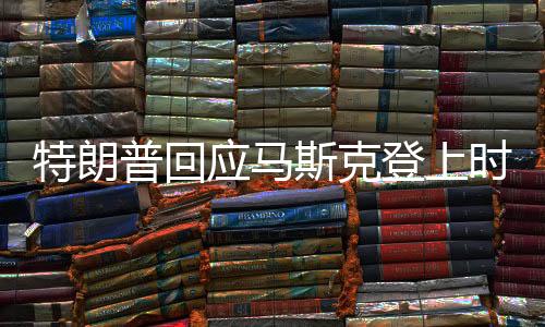 特朗普回应马斯克登上时代周刊封面新闻
