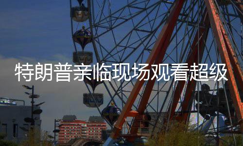 特朗普亲临现场观看超级碗比赛，球迷狂欢与争议交织