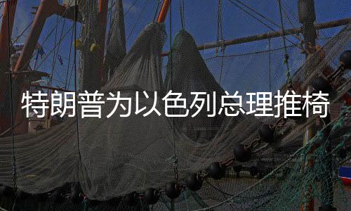 特朗普为以色列总理推椅子成笑柄，国际社交风波揭秘