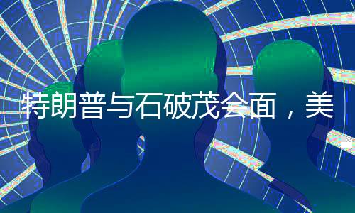 特朗普与石破茂会面，美日合作迎来新篇章