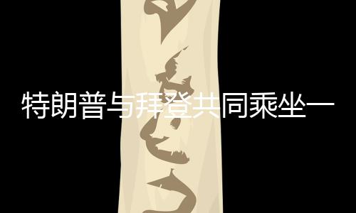 特朗普与拜登共同乘坐一辆车参加就职典礼，中美关系牵动全球目光
