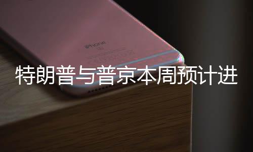 特朗普与普京本周预计进行交谈，两大巨头再度交锋？