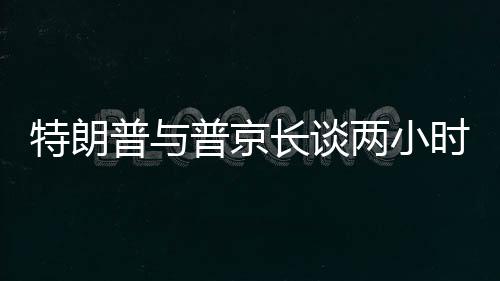 特朗普与普京长谈两小时半，国际关系的深度对话