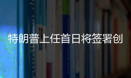 特朗普上任首日将签署创纪录政令，重塑美国辉煌之一二三四五六七八九十
