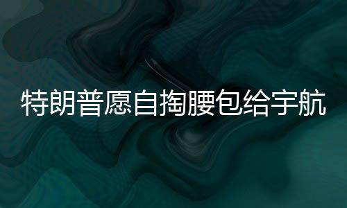 特朗普愿自掏腰包给宇航员发加班费，展现对太空探索英雄的支持与激励