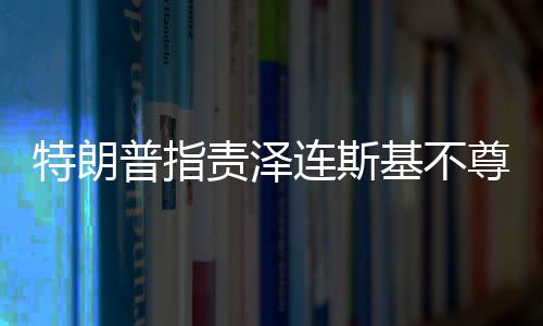 特朗普指责泽连斯基不尊重美国，两国关系再掀波澜