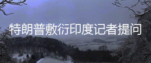 特朗普敷衍印度记者提问，听不懂——一场复杂的国际交流挑战