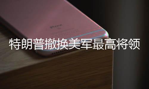 特朗普撤换美军最高将领，一场震撼全球的军事人事调整