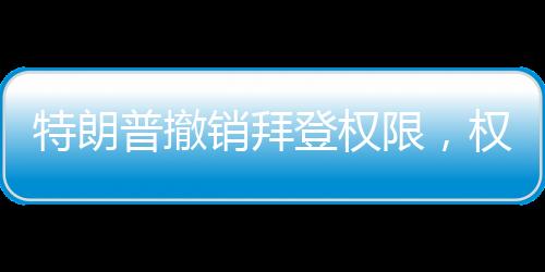 特朗普撤销拜登权限，权力更迭与决策背后的考量