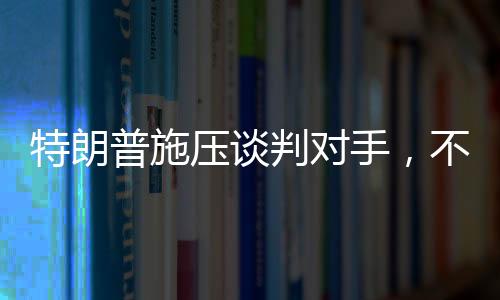 特朗普施压谈判对手，不愿达成协议之人不会待太久
