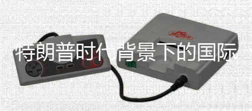 特朗普时代背景下的国际关系，一场世界战争赌局的反思