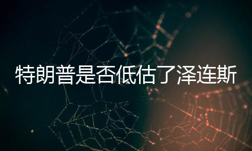 特朗普是否低估了泽连斯基的表演天赋？一篇文章解读两者之间的微妙关系