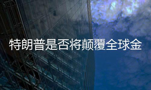 特朗普是否将颠覆全球金融秩序？深度探讨与全面分析