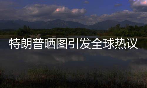特朗普晒图引发全球热议，世界为之哭笑不得