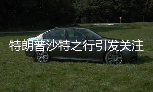 特朗普沙特之行引发关注，或与普京会晤的重大外交动作