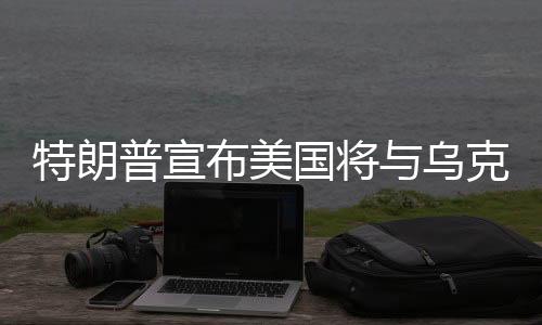 特朗普宣布美国将与乌克兰签署稀土协议，全球稀土产业格局或将重塑