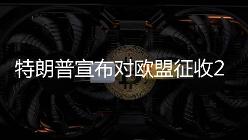 特朗普宣布对欧盟征收25%关税，全球贸易格局面临新一轮挑战