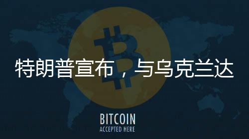 特朗普宣布，与乌克兰达成矿产协议——开启新的合作篇章