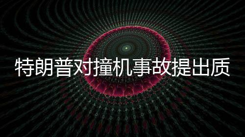 特朗普对撞机事故提出质疑，为何飞机不选择转弯？深入分析事故原因与应对之道