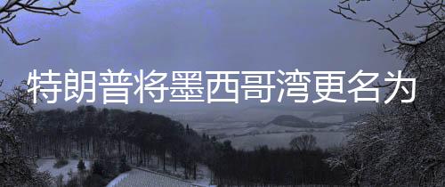特朗普将墨西哥湾更名为美国湾，争议背后的地理与历史考量