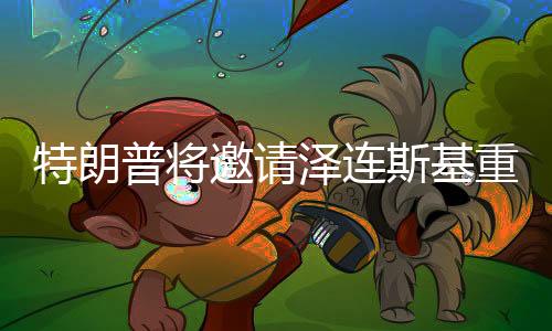 特朗普将邀请泽连斯基重返白宫，一次备受瞩目的会晤