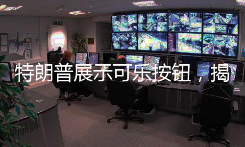 特朗普展示可乐按钮，揭示背后深意的奇特一幕