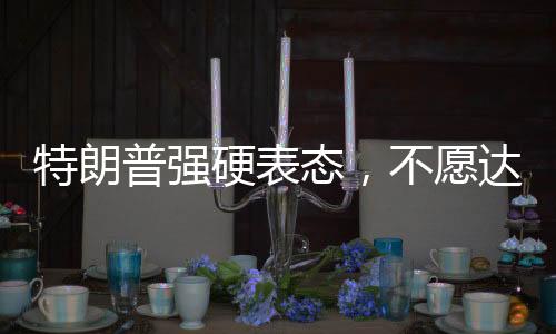 特朗普强硬表态，不愿达成协议之人不会待太久