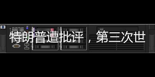 特朗普遭批评，第三次世界大战并非博弈的棋盘——你在拿世界大战赌博