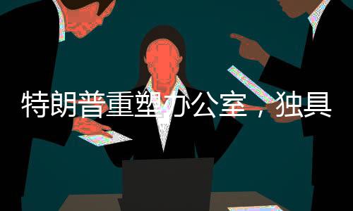 特朗普重塑办公室，独具匠心再创新意的新视界！