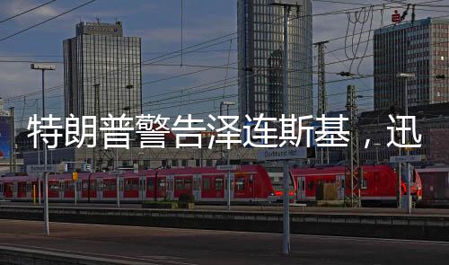 特朗普警告泽连斯基，迅速行动，勿失良机