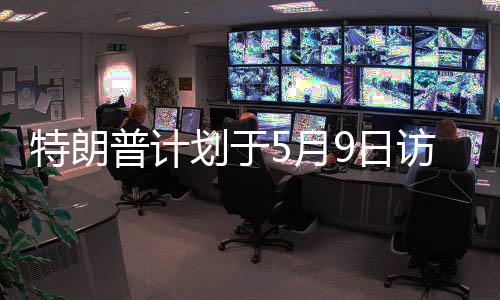 特朗普计划于5月9日访问俄罗斯，本人回应与事件深度解读