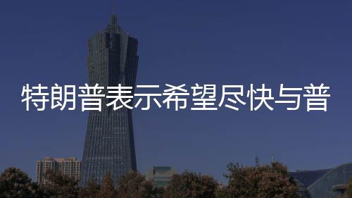 特朗普表示希望尽快与普京会晤，两国关系展望的新起点