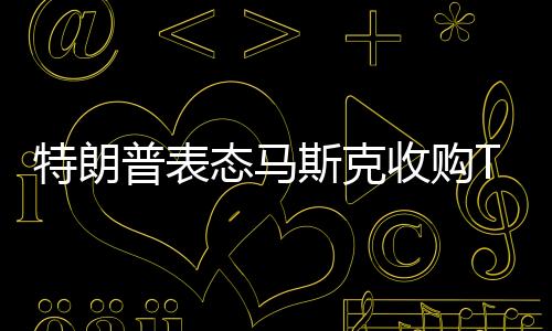 特朗普表态马斯克收购TikTok：捐给美国50%股权即可