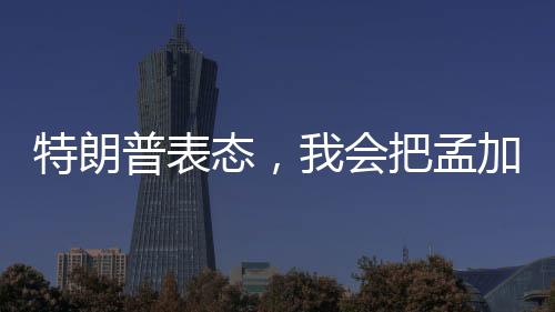 特朗普表态，我会把孟加拉国留给莫迪——美印关系的进一步解读