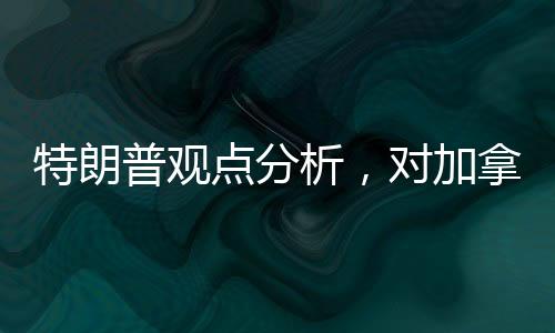 特朗普观点分析，对加拿大成为美国第51州的探讨
