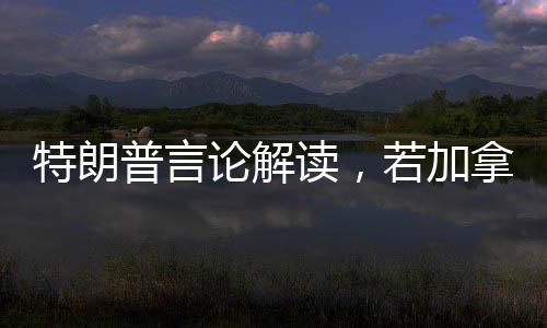 特朗普言论解读，若加拿大成为第51州，关税将不复存在