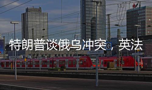 特朗普谈俄乌冲突，英法领导人未发挥调和作用