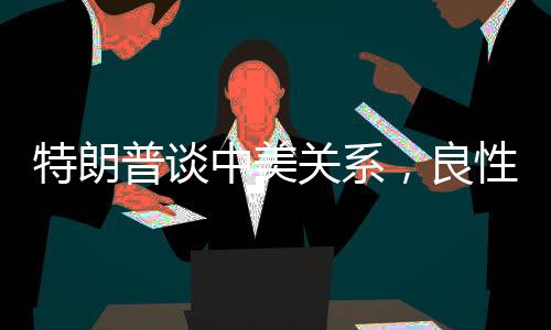 特朗普谈中美关系，良性互动取得积极进展