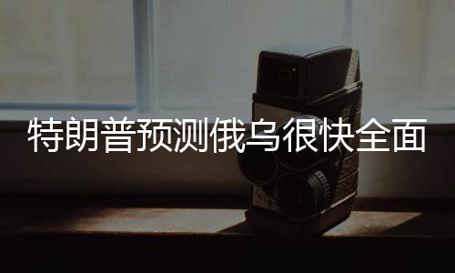 特朗普预测俄乌很快全面停火，期待和平解决冲突