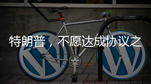 特朗普，不愿达成协议之人不会待太久