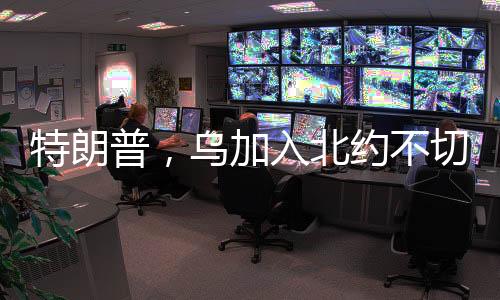 特朗普，乌加入北约不切实际——一番有关乌克兰安全问题的分析文章