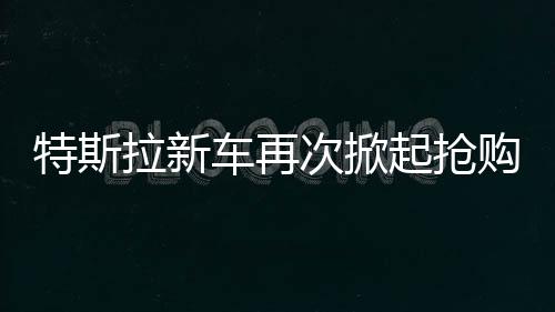 特斯拉新车再次掀起抢购热潮，市场火爆，供不应求