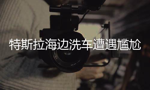特斯拉海边洗车遭遇尴尬，意外状况导致无法开回