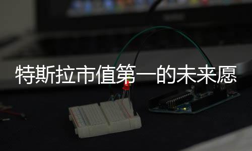 特斯拉市值第一的未来愿景，马斯克大胆预测全球市场领导者地位