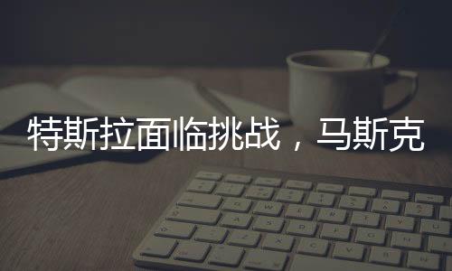 特斯拉面临挑战，马斯克承认生意困难