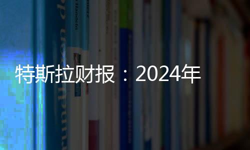 特斯拉财报：2024年第四季度营收257亿美元，全年总营收977亿美元