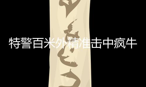 特警百米外精准击中疯牛，一场考验心理素质与专业技能的较量