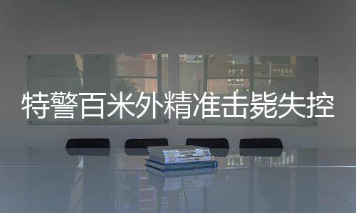 特警百米外精准击毙失控疯牛，展现超凡射击技艺