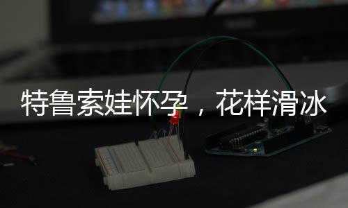 特鲁索娃怀孕，花样滑冰女神的新生活篇章