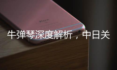 牛弹琴深度解析，中日关系再迎重大突破